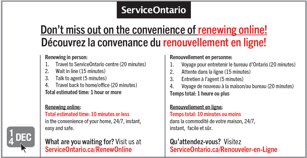 Image showing one version of the online service promotional material developed for this trial which appeared on the back of licence plate sticker renewal forms. All text is printed in black and white except where otherwise specified. Centred at the top is the ServiceOntario logo. Below is the line “Don’t miss out on the convenience of renewing online” written in large font as a title with the words “renewing online” printed in red ink, immediately above the French translation of this title. From left-to-right on the bottom half of this image is a depiction of a licence plate sticker with a cursor arrow hovering above it, the text “Renewing in person: 1. Travel to ServiceOntario (20 Minutes) 2. Wait in line (15 minutes) 3. Talk to agent (5 minutes) 4. Travel back to home/office (20 minutes) Total estimated time: 1 hour or more Renewing online: Total estimated time: 10 minutes or less in the convenience of your home, 24/7, instant, easy and safe. What are you waiting for? Visit us at ServiceOntario.ca/RenewOnline” with the web address printed in red ink, and then the French translation of this text.