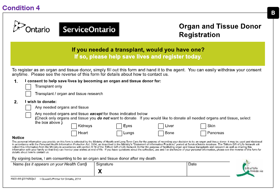 An image of the half-page Organ Donor Registration Form B tested in this trial in condition 4. The form contains significantly less text than the form previously used by Trillium Gift of Life. The only information requested on this form are an indication of whether the registrant wishes to register as a donor for transplants only or transplants and scientific research and whether the registrant would like to donate any needed organs and tissue or any needed organs and tissue except for ones they designate by ticking corresponding boxes. In addition to this the registrant signs and dates the form. There is a green stripe at the top of the form which contains the text “If you needed a transplant, would you have one? If so, please help save lives and register today.”