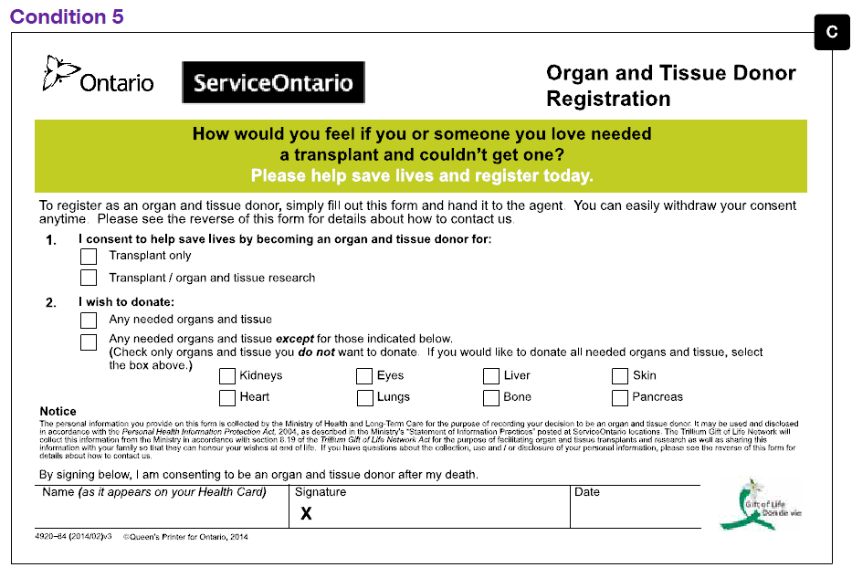 An image of the half-page Organ Donor Registration Form C tested in this trial in condition 5. The form contains significantly less text than the form previously used by Trillium Gift of Life. The only information requested on this form are an indication of whether the registrant wishes to register as a donor for transplants only or transplants and scientific research and whether the registrant would like to donate any needed organs and tissue or any needed organs and tissue except for ones they designate by ticking corresponding boxes. In addition to this the registrant signs and dates the form. There is a green stripe at the top of the form which contains the text “How would you feel if you or someone you love needed a transplant and couldn’t get one? Please help save lives and register today.”