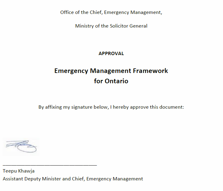 Office of the Chief, Emergency Management, Ministry of the Solicitor General. Approval. Emergency Management Framework for Ontario. By affixing my signature below, I hereby approve this document: signed by Teepu Khawja, Assistant Deputy Minister and Chief, Emergency Management.