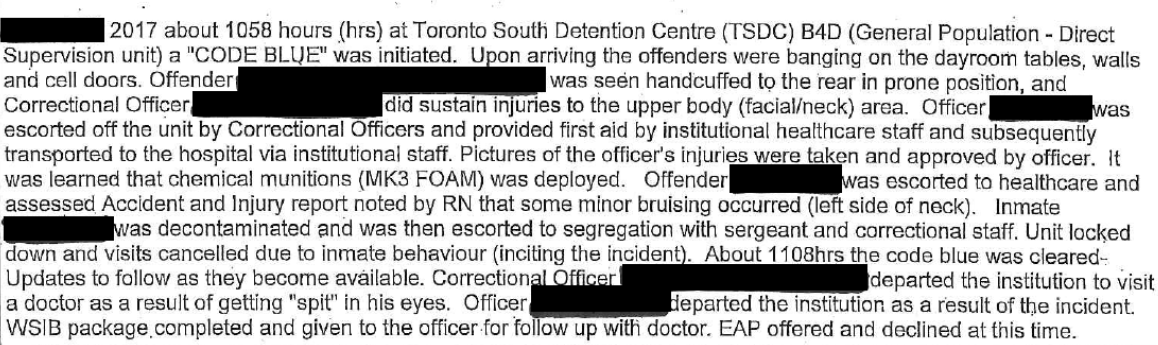 This image is an excerpt from an Inmate Incident Report in 2017. “[redacted] 2017 about 1058 hours (hrs) at Toronto South Detention Centre (TSDC) B4D (General Population – Direct Supervision unit) a “CODE BLUE” was initiated. Upon arriving the offenders were banging on the dayroom tables, walls and cell doors. Offender [redacted] was seen handcuffed to the rear in prone position, and escorted off the unit by Correctional Officers and provided first aid by institutional healthcare staff and subsequently transported to the hospital via institutional staff. Pictures of the officer’s injuries were taken and approved by the officer. It was learned that chemical munitions (MK3 FOAM) was deployed. Offender [redacted] was escorted to healthcare and assessed Accident and Injury report noted by RN that some minor bruising occurred (left side of neck). Inmate [redacted] was decontaminated and was then escorted to segregation with sergeant and correctional staff. Unit locked down and visits cancelled due to inmate behaviour (inciting the incident). About 1108hrs the code blue was cleared- Updates to follow as they become available. Correctional Officer [redacted] departed the institution to visit a doctor as a result of getting “spit” in his eyes. Officer [redacted] departed the institution as a result of the incident. WSIB package completed and given to the officer for follow up with doctor. EAP offered and declined at this time.”