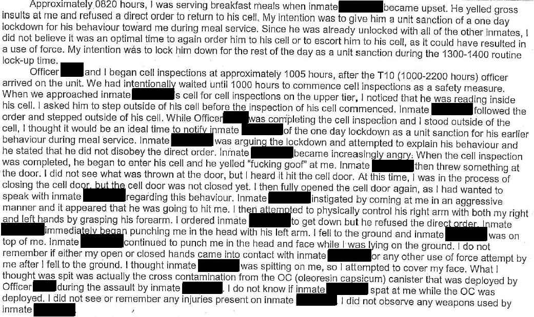 This image is an excerpt from an assaulted correctional officer’s Use of Force Occurrence Report for an incident in 2017. “Approximately 0820 hours, I was serving breakfast meals when inmate [redacted] became upset. He yelled gross insults at me and refused a direct order to return to his cell. My intention was to give him a unit sanction of a one day lockdown for his behaviour toward me during meal service. Since he was already unlocked with all of the other inmates, I did not believe it was an optimal time to again order him to his cell or to escort him to his cell, as it could have resulted in a use of force. My intention was to lock him down for the rest of the day as a unit sanction during the 1300-1400 routine lock-up time. Officer [redacted] and I began cell inspections at approximately 1005 hours, after the T10 (1000-2200 hours) officer arrived on the unit. We had intentionally waited until 1000 hours to commence cell inspections as a safety measure. When we approached inmate [redacted]’s cell for cell inspections on the upper tier, I noticed that he was reading inside his cell. I asked him to step outside of his cell before the inspection of his cell commenced. Inmate [redacted] followed the order and stepped outside of his cell. While Officer [redacted] was completing the cell inspection and I stood outside of the cell, I thought it would be an ideal time to notify inmate [redacted] of the one day lockdown as a unit sanction for his earlier behaviour during meal service. Inmate [redacted] was arguing the lockdown and attempted to explain his behaviour and he stated that he did not disobey the direct order. Inmate [redacted] became increasingly angry. When the cell inspection was completed, he began to enter his cell and he yelled ‘fucking goof’ at me. Inmate [redacted] then threw something at the door. I did not see what was thrown at the door, but I heard it hit the cell door. At this time, I was in the process of closing the cell door, but the cell door was not closed yet. I then fully opened the cell door again, as I had wanted to speak with inmate [redacted] regarding this behaviour. Inmate [redacted] instigated by coming at me in an aggressive manner and it appeared that he was going to hit me. I then attempted to physically control his right arm with both my right and left hands by grasping his forearm. I ordered inmate [redacted] to get down but he refused the direct order. Inmate [redacted] immediately began punching me in the head with his left arm. I fell to the ground and inmate [redacted] was on top of me. Inmate [redacted] continued to punch me in the head and face while I was lying on the ground. I do not remember if either my open or closed hands came into contact with inmate [redacted] or any other use of force attempt by me after I fell to the ground. I thought inmate [redacted] was spitting on me, so I attempted to cover my face. What I thought was spit was actually the cross contamination from the OC (oleoresin capsicum) canister that was deployed by Officer [redacted] during the assault by inmate [redacted]. I do not know if inmate [redacted] spat at me while the OC was deployed. I did not see or remember any injuries present on inmate [redacted]. I did not observe any weapons used by inmate [redacted].”